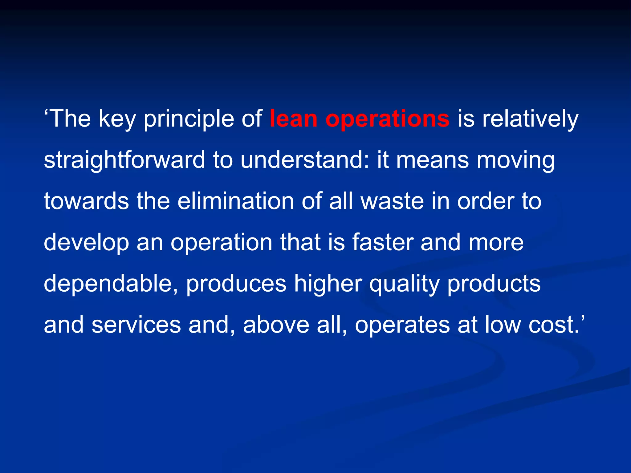 ‘The key principle of lean operations is relatively
straightforward to understand: it means moving
towards the elimination of all waste in order to
develop an operation that is faster and more
dependable, produces higher quality products
and services and, above all, operates at low cost.’
 