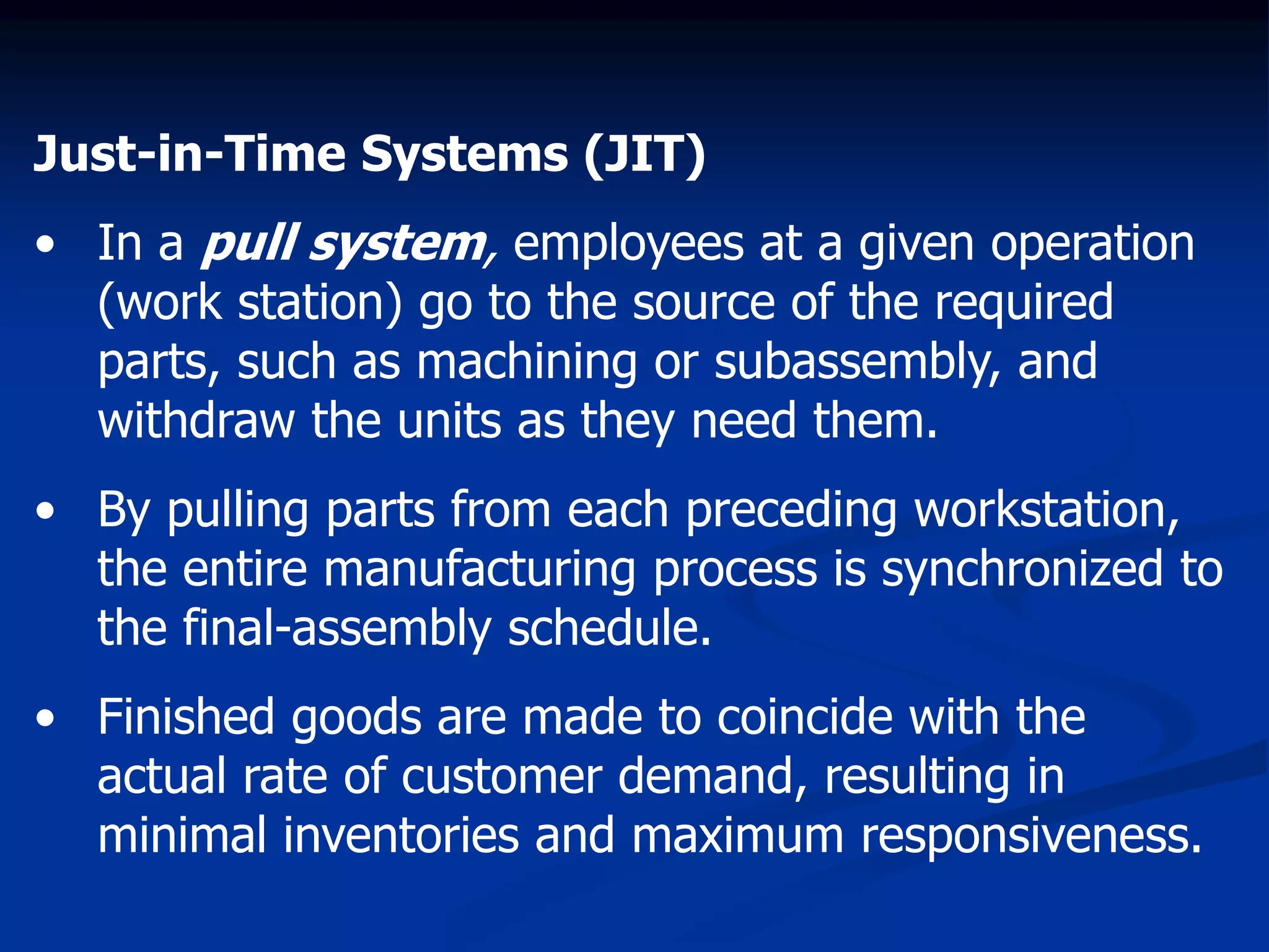 Just-in-Time Systems (JIT)
• In a pull system, employees at a given operation
(work station) go to the source of the required
parts, such as machining or subassembly, and
withdraw the units as they need them.
• By pulling parts from each preceding workstation,
the entire manufacturing process is synchronized to
the final-assembly schedule.
• Finished goods are made to coincide with the
actual rate of customer demand, resulting in
minimal inventories and maximum responsiveness.
 
