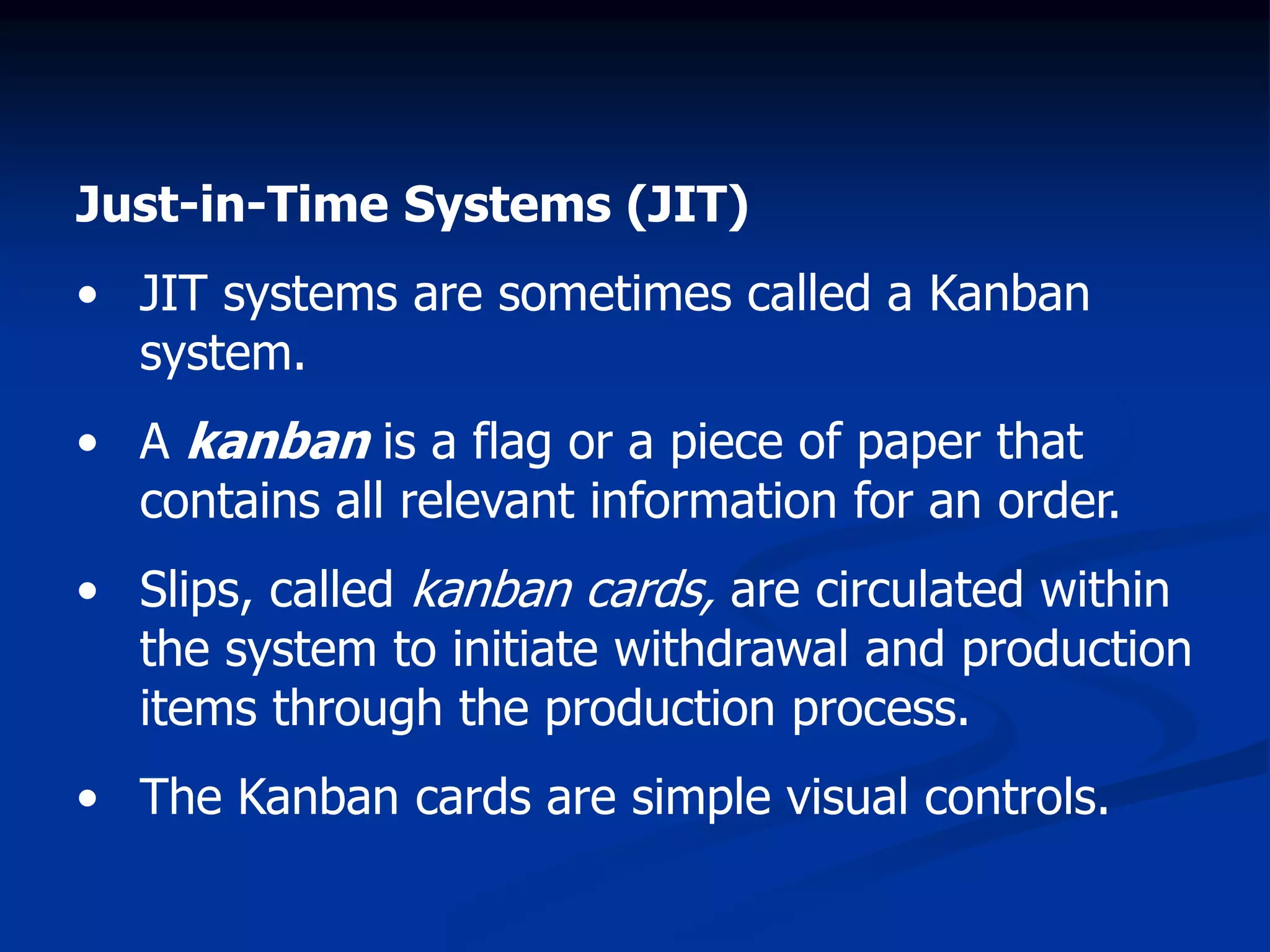 Just-in-Time Systems (JIT)
• JIT systems are sometimes called a Kanban
system.
• A kanban is a flag or a piece of paper that
contains all relevant information for an order.
• Slips, called kanban cards, are circulated within
the system to initiate withdrawal and production
items through the production process.
• The Kanban cards are simple visual controls.
 