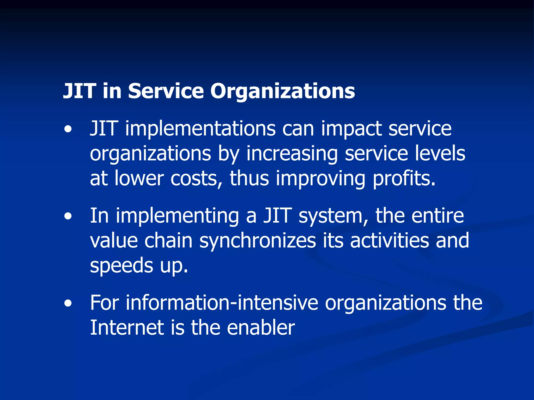 JIT in Service Organizations
• JIT implementations can impact service
organizations by increasing service levels
at lower costs, thus improving profits.
• In implementing a JIT system, the entire
value chain synchronizes its activities and
speeds up.
• For information-intensive organizations the
Internet is the enabler
 