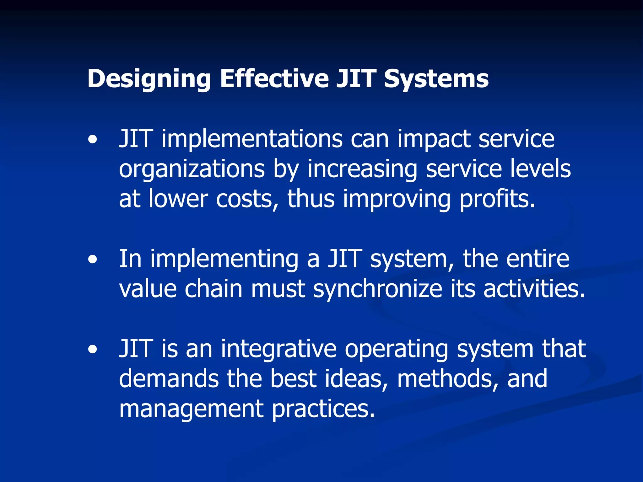 Designing Effective JIT Systems
• JIT implementations can impact service
organizations by increasing service levels
at lower costs, thus improving profits.
• In implementing a JIT system, the entire
value chain must synchronize its activities.
• JIT is an integrative operating system that
demands the best ideas, methods, and
management practices.
 