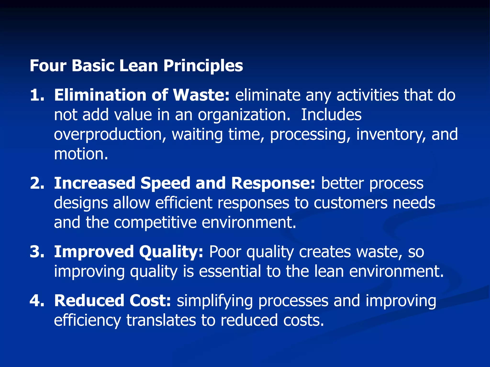 Four Basic Lean Principles
1. Elimination of Waste: eliminate any activities that do
not add value in an organization. Includes
overproduction, waiting time, processing, inventory, and
motion.
2. Increased Speed and Response: better process
designs allow efficient responses to customers needs
and the competitive environment.
3. Improved Quality: Poor quality creates waste, so
improving quality is essential to the lean environment.
4. Reduced Cost: simplifying processes and improving
efficiency translates to reduced costs.
 