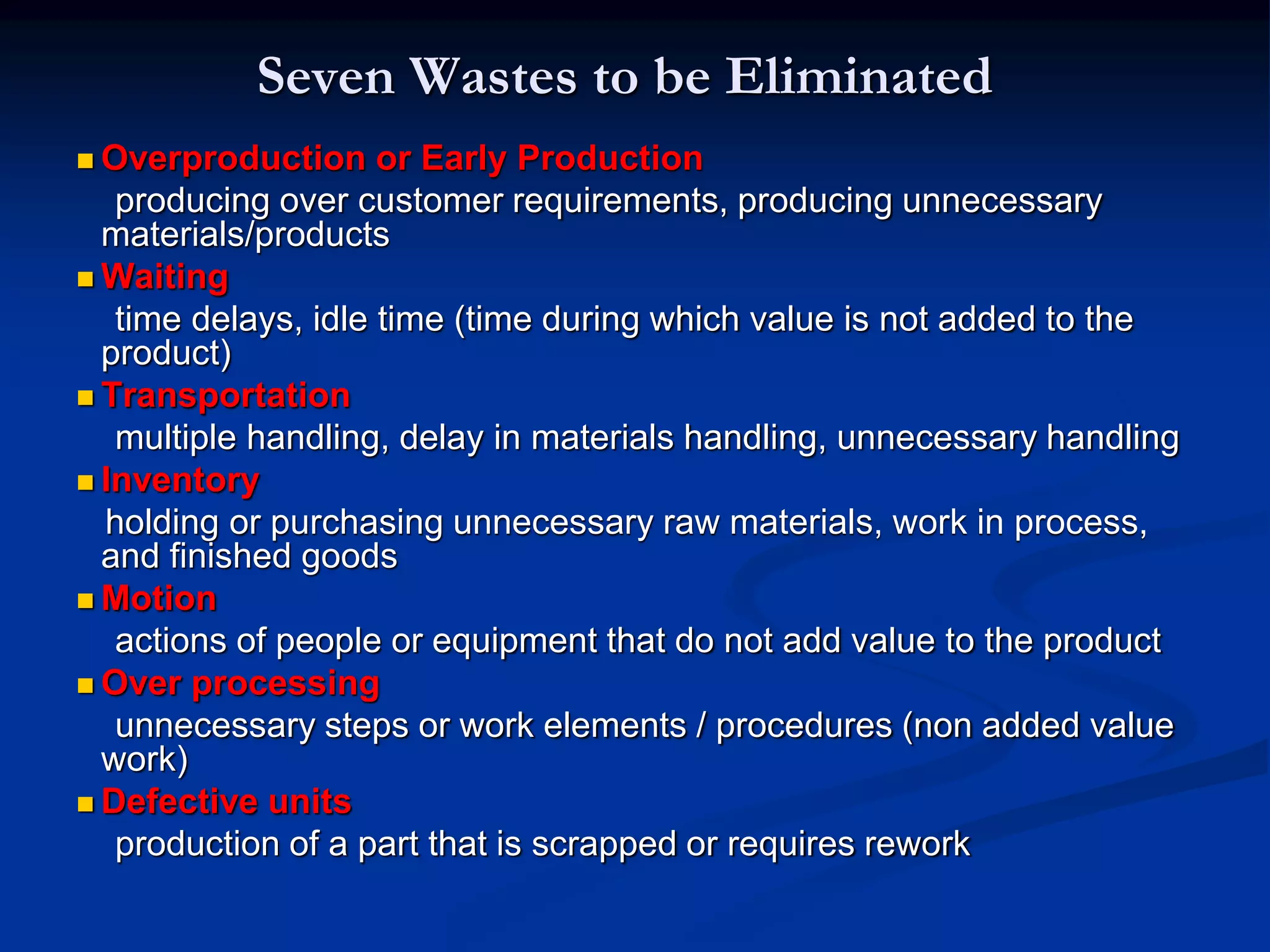 Seven Wastes to be Eliminated
 Overproduction or Early Production
producing over customer requirements, producing unnecessary
materials/products
 Waiting
time delays, idle time (time during which value is not added to the
product)
 Transportation
multiple handling, delay in materials handling, unnecessary handling
 Inventory
holding or purchasing unnecessary raw materials, work in process,
and finished goods
 Motion
actions of people or equipment that do not add value to the product
 Over processing
unnecessary steps or work elements / procedures (non added value
work)
 Defective units
production of a part that is scrapped or requires rework
 