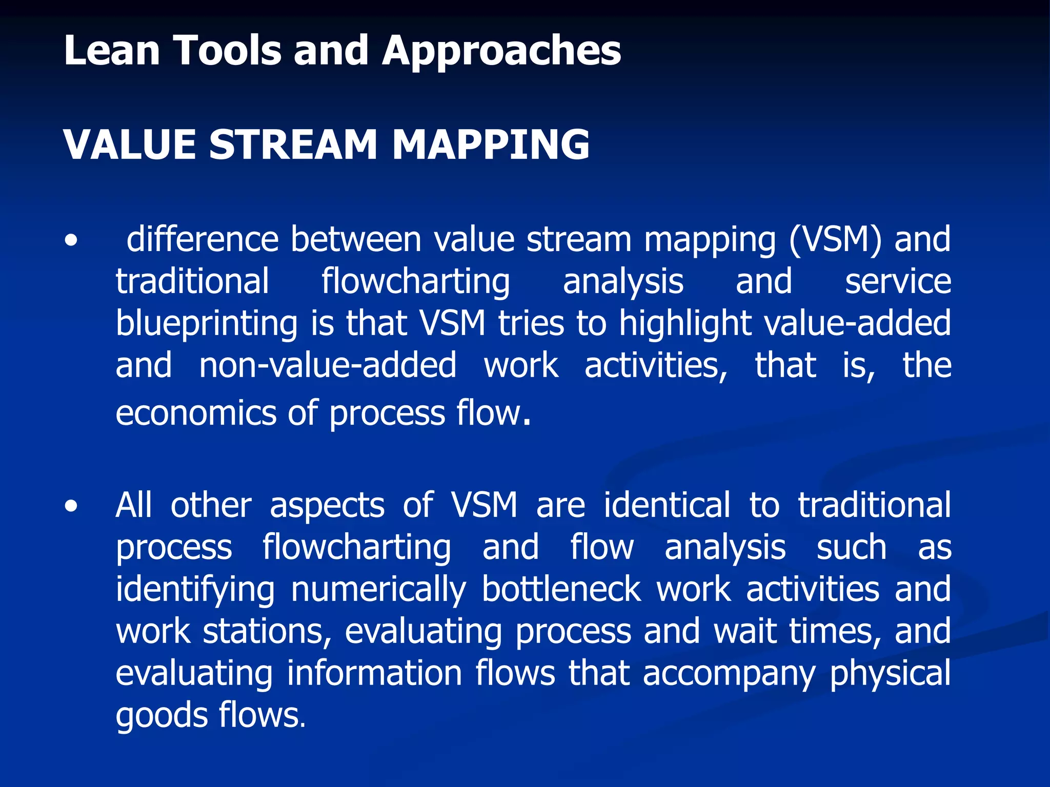 Lean Tools and Approaches
VALUE STREAM MAPPING
• difference between value stream mapping (VSM) and
traditional flowcharting analysis and service
blueprinting is that VSM tries to highlight value-added
and non-value-added work activities, that is, the
economics of process flow.
• All other aspects of VSM are identical to traditional
process flowcharting and flow analysis such as
identifying numerically bottleneck work activities and
work stations, evaluating process and wait times, and
evaluating information flows that accompany physical
goods flows.
 