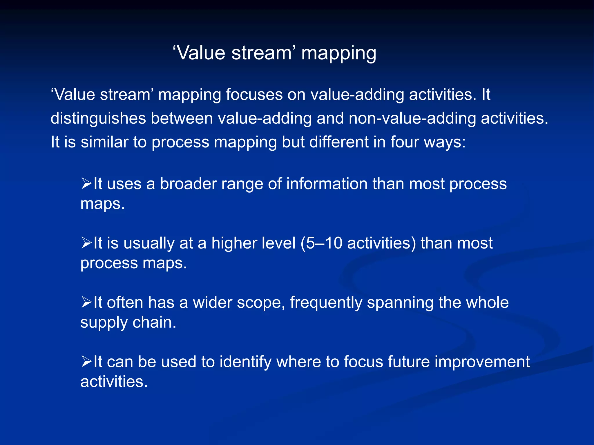 ‘Value stream’ mapping focuses on value-adding activities. It
distinguishes between value-adding and non-value-adding activities.
It is similar to process mapping but different in four ways:
It uses a broader range of information than most process
maps.
It is usually at a higher level (5–10 activities) than most
process maps.
It often has a wider scope, frequently spanning the whole
supply chain.
It can be used to identify where to focus future improvement
activities.
‘Value stream’ mapping
 