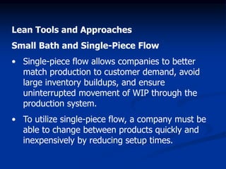 Lean Tools and Approaches
Small Bath and Single-Piece Flow
• Single-piece flow allows companies to better
match production to customer demand, avoid
large inventory buildups, and ensure
uninterrupted movement of WIP through the
production system.
• To utilize single-piece flow, a company must be
able to change between products quickly and
inexpensively by reducing setup times.
 