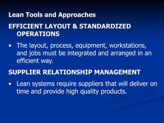 Lean Tools and Approaches
EFFICIENT LAYOUT & STANDARDIZED
OPERATIONS
• The layout, process, equipment, workstations,
and jobs must be integrated and arranged in an
efficient way.
SUPPLIER RELATIONSHIP MANAGEMENT
• Lean systems require suppliers that will deliver on
time and provide high quality products.
 