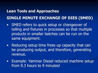 Lean Tools and Approaches
SINGLE MINUTE EXCHANGE OF DIES (SMED)
• SMED refers to quick setup or changeover of
tolling and fixtures in processes so that multiple
products in smaller batches can be run on the
same equipment.
• Reducing setup time frees up capacity that can
be producing output, and therefore, generating
revenue.
• Example: Yammar Diesel reduced machine setup
from 9.3 hours to 9 minutes!
 