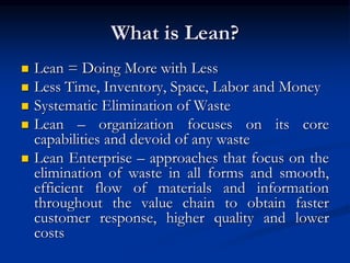 What is Lean?
 Lean = Doing More with Less
 Less Time, Inventory, Space, Labor and Money
 Systematic Elimination of Waste
 Lean – organization focuses on its core
capabilities and devoid of any waste
 Lean Enterprise – approaches that focus on the
elimination of waste in all forms and smooth,
efficient flow of materials and information
throughout the value chain to obtain faster
customer response, higher quality and lower
costs
 