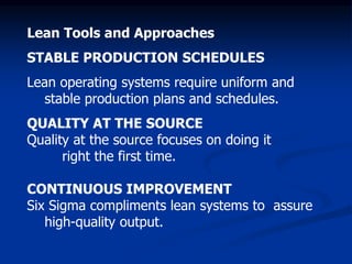 Lean Tools and Approaches
STABLE PRODUCTION SCHEDULES
Lean operating systems require uniform and
stable production plans and schedules.
QUALITY AT THE SOURCE
Quality at the source focuses on doing it
right the first time.
CONTINUOUS IMPROVEMENT
Six Sigma compliments lean systems to assure
high-quality output.
 