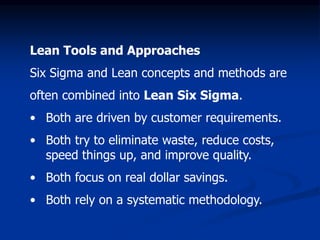 Lean Tools and Approaches
Six Sigma and Lean concepts and methods are
often combined into Lean Six Sigma.
• Both are driven by customer requirements.
• Both try to eliminate waste, reduce costs,
speed things up, and improve quality.
• Both focus on real dollar savings.
• Both rely on a systematic methodology.
 