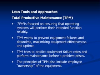 Lean Tools and Approaches
Total Productive Maintenance (TPM)
• TPM is focused on ensuring that operating
systems will perform their intended function
reliably.
• TPM works to prevent equipment failures and
downtime, maximizing equipment effectiveness
and uptime.
• TPM tries to predict equipment failure rates and
perform maintenance before a problem arises.
• The principles of TPM also include employee
“ownership” of the equipment.
 