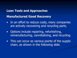 Lean Tools and Approaches
Manufactured Good Recovery
• In an effort to reduce costs, many companies
are actively recovering and recycling parts.
• Options include repairing, refurbishing,
remanufacturing, cannibalizing, and recycling.
• This can occur as various points of the supply
chain, as shown in the following slide.
 
