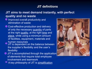 JIT aims to meet demand instantly, with perfect
quality and no waste
JIT definitions
Improved overall productivity and
elimination of waste
Cost-effective production and delivery
of only the necessary quantity of parts
at the right quality, at the right time and
place, while using a minimum amount
of facilities, equipment, materials and
human resources
JIT is dependent on the balance between
the supplier’s flexibility and the user’s
flexibility
JIT is accomplished through the application
of elements that require total employee
involvement and teamwork
A key philosophy of JIT is simplification
 