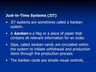 Just-in-Time Systems (JIT)
• JIT systems are sometimes called a Kanban
system.
• A kanban is a flag or a piece of paper that
contains all relevant information for an order.
• Slips, called kanban cards, are circulated within
the system to initiate withdrawal and production
items through the production process.
• The Kanban cards are simple visual controls.
 