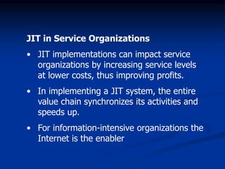 JIT in Service Organizations
• JIT implementations can impact service
organizations by increasing service levels
at lower costs, thus improving profits.
• In implementing a JIT system, the entire
value chain synchronizes its activities and
speeds up.
• For information-intensive organizations the
Internet is the enabler
 
