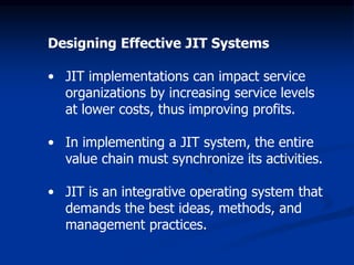 Designing Effective JIT Systems
• JIT implementations can impact service
organizations by increasing service levels
at lower costs, thus improving profits.
• In implementing a JIT system, the entire
value chain must synchronize its activities.
• JIT is an integrative operating system that
demands the best ideas, methods, and
management practices.
 