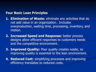 Four Basic Lean Principles
1. Elimination of Waste: eliminate any activities that do
not add value in an organization. Includes
overproduction, waiting time, processing, inventory, and
motion.
2. Increased Speed and Response: better process
designs allow efficient responses to customers needs
and the competitive environment.
3. Improved Quality: Poor quality creates waste, so
improving quality is essential to the lean environment.
4. Reduced Cost: simplifying processes and improving
efficiency translates to reduced costs.
 