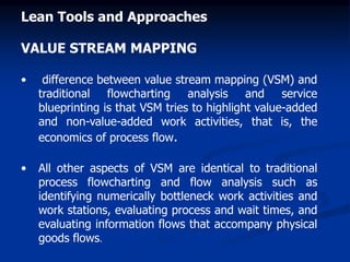 Lean Tools and Approaches
VALUE STREAM MAPPING
• difference between value stream mapping (VSM) and
traditional flowcharting analysis and service
blueprinting is that VSM tries to highlight value-added
and non-value-added work activities, that is, the
economics of process flow.
• All other aspects of VSM are identical to traditional
process flowcharting and flow analysis such as
identifying numerically bottleneck work activities and
work stations, evaluating process and wait times, and
evaluating information flows that accompany physical
goods flows.
 