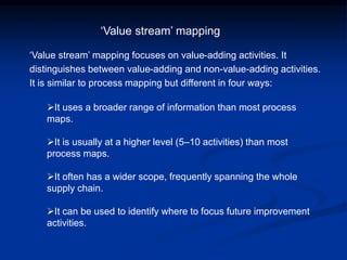 ‘Value stream’ mapping focuses on value-adding activities. It
distinguishes between value-adding and non-value-adding activities.
It is similar to process mapping but different in four ways:
It uses a broader range of information than most process
maps.
It is usually at a higher level (5–10 activities) than most
process maps.
It often has a wider scope, frequently spanning the whole
supply chain.
It can be used to identify where to focus future improvement
activities.
‘Value stream’ mapping
 