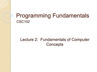 Programming Fundamentals
CSC102
Lecture 2: Fundamentals of Computer
Concepts
 