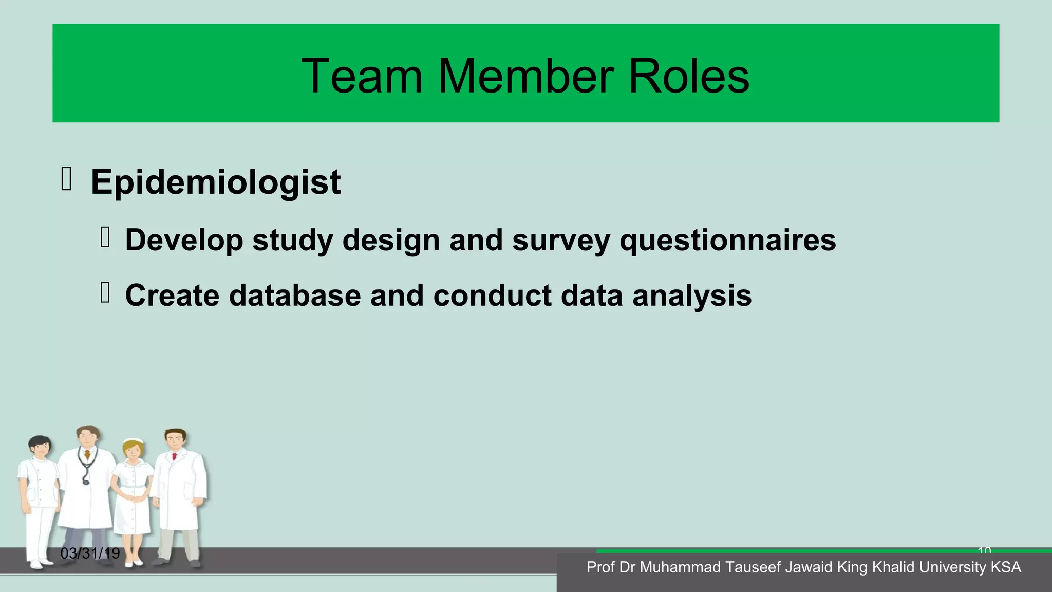 Team Member Roles
 Epidemiologist
 Develop study design and survey questionnaires
 Create database and conduct data analysis
03/31/19
Prof Dr Muhammad Tauseef Jawaid King Khalid University KSA
10
Prof Dr Muhammad Tauseef Jawaid King Khalid University KSA
 