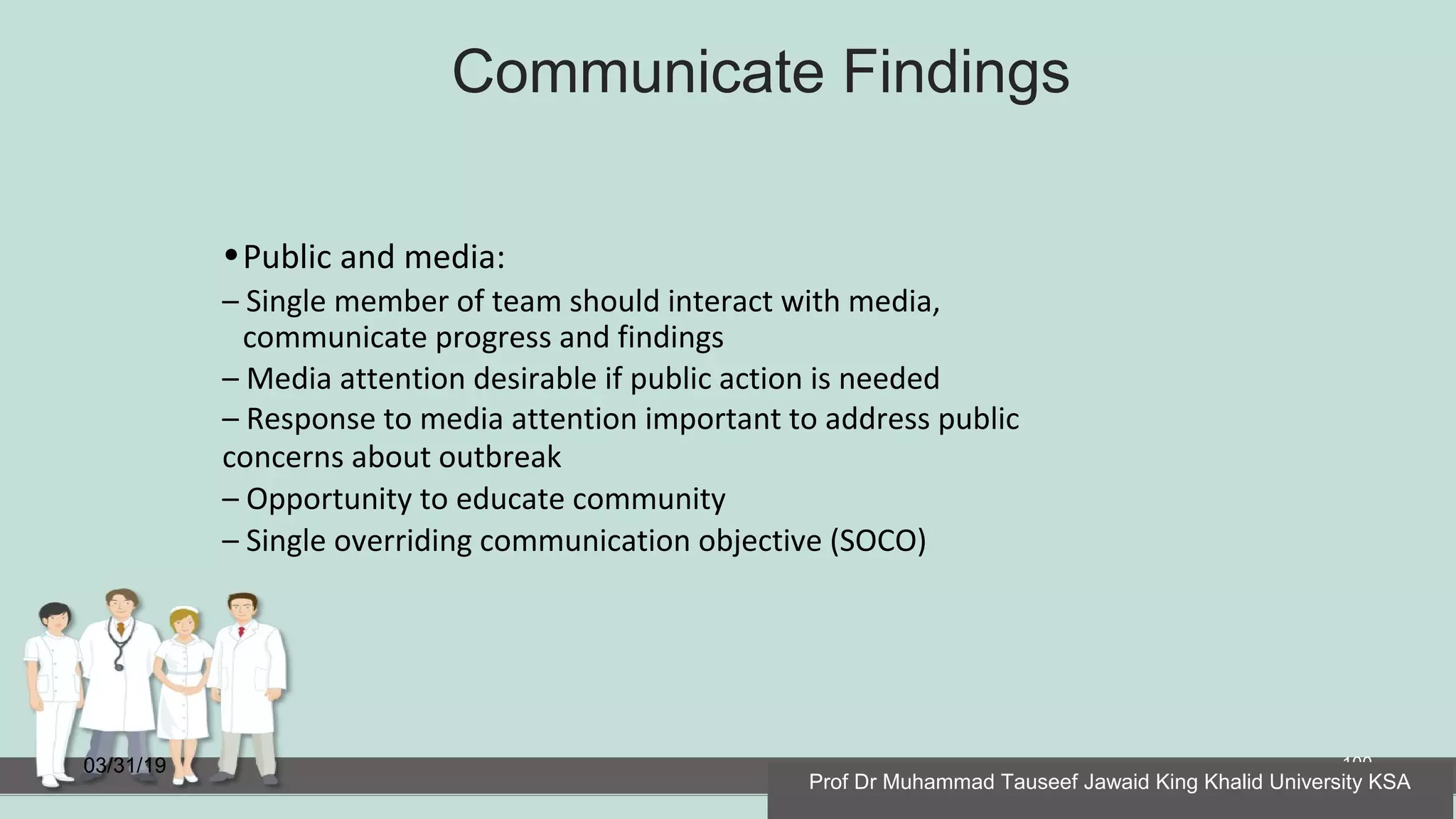 Communicate Findings
03/31/19 100
•Public and media:
– Single member of team should interact with media,
communicate progress and findings
– Media attention desirable if public action is needed
– Response to media attention important to address public
concerns about outbreak
– Opportunity to educate community
– Single overriding communication objective (SOCO)
Prof Dr Muhammad Tauseef Jawaid King Khalid University KSA
 