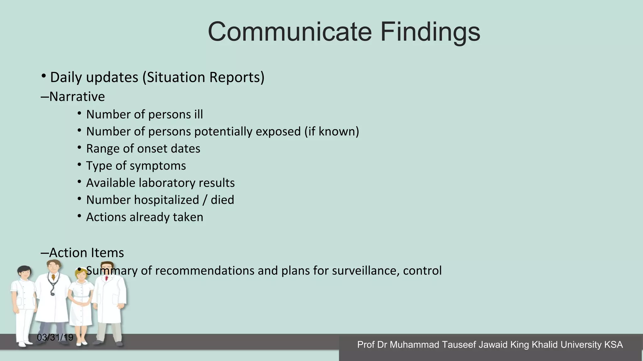Communicate Findings
03/31/19
• Daily updates (Situation Reports)
–Narrative
• Number of persons ill
• Number of persons potentially exposed (if known)
• Range of onset dates
• Type of symptoms
• Available laboratory results
• Number hospitalized / died
• Actions already taken
–Action Items
• Summary of recommendations and plans for surveillance, control
Prof Dr Muhammad Tauseef Jawaid King Khalid University KSA
 