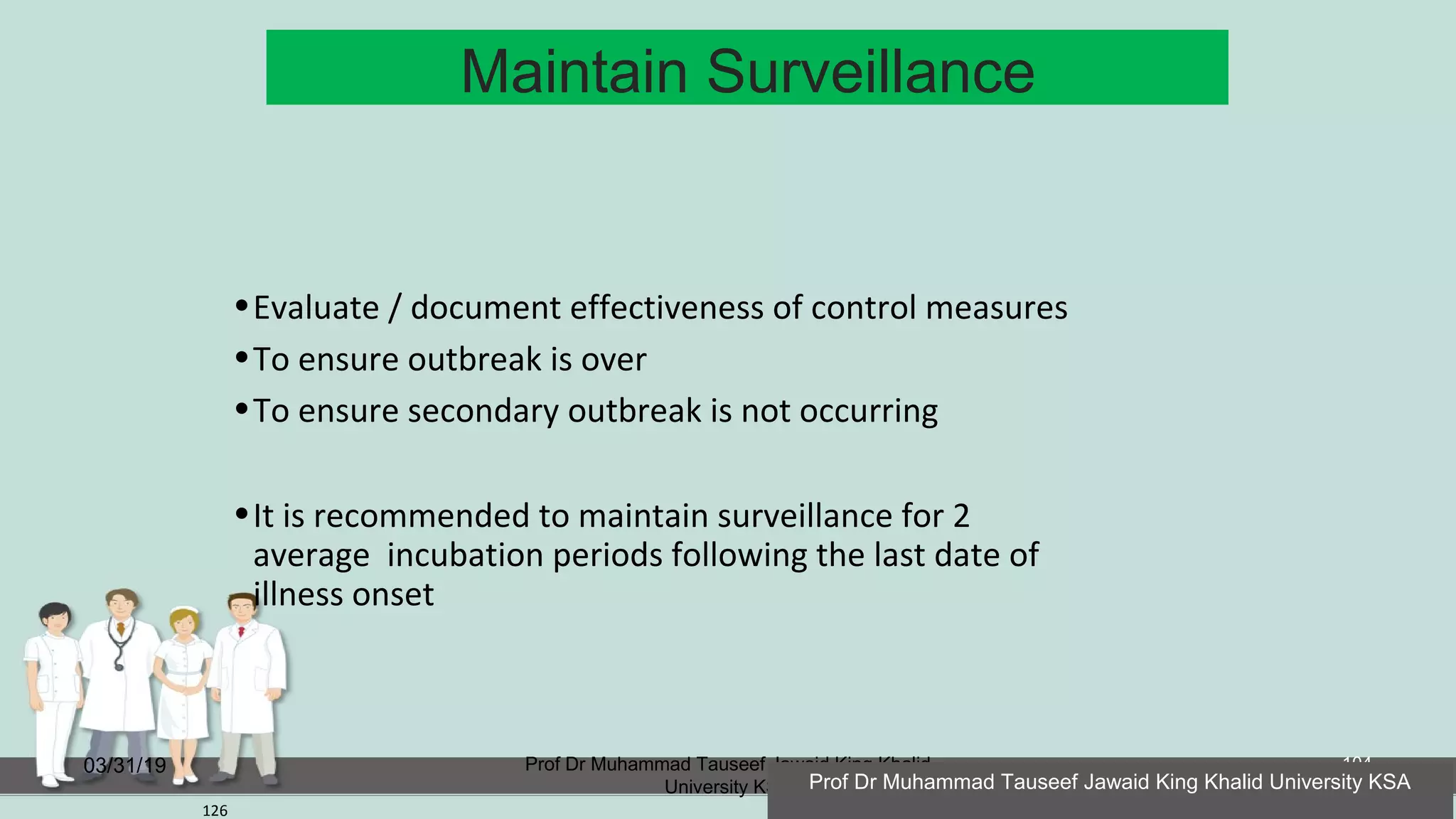 Maintain Surveillance
03/31/19 Prof Dr Muhammad Tauseef Jawaid King Khalid
University KSA
104
126
•Evaluate / document effectiveness of control measures
•To ensure outbreak is over
•To ensure secondary outbreak is not occurring
•It is recommended to maintain surveillance for 2
average incubation periods following the last date of
illness onset
Prof Dr Muhammad Tauseef Jawaid King Khalid University KSA
 