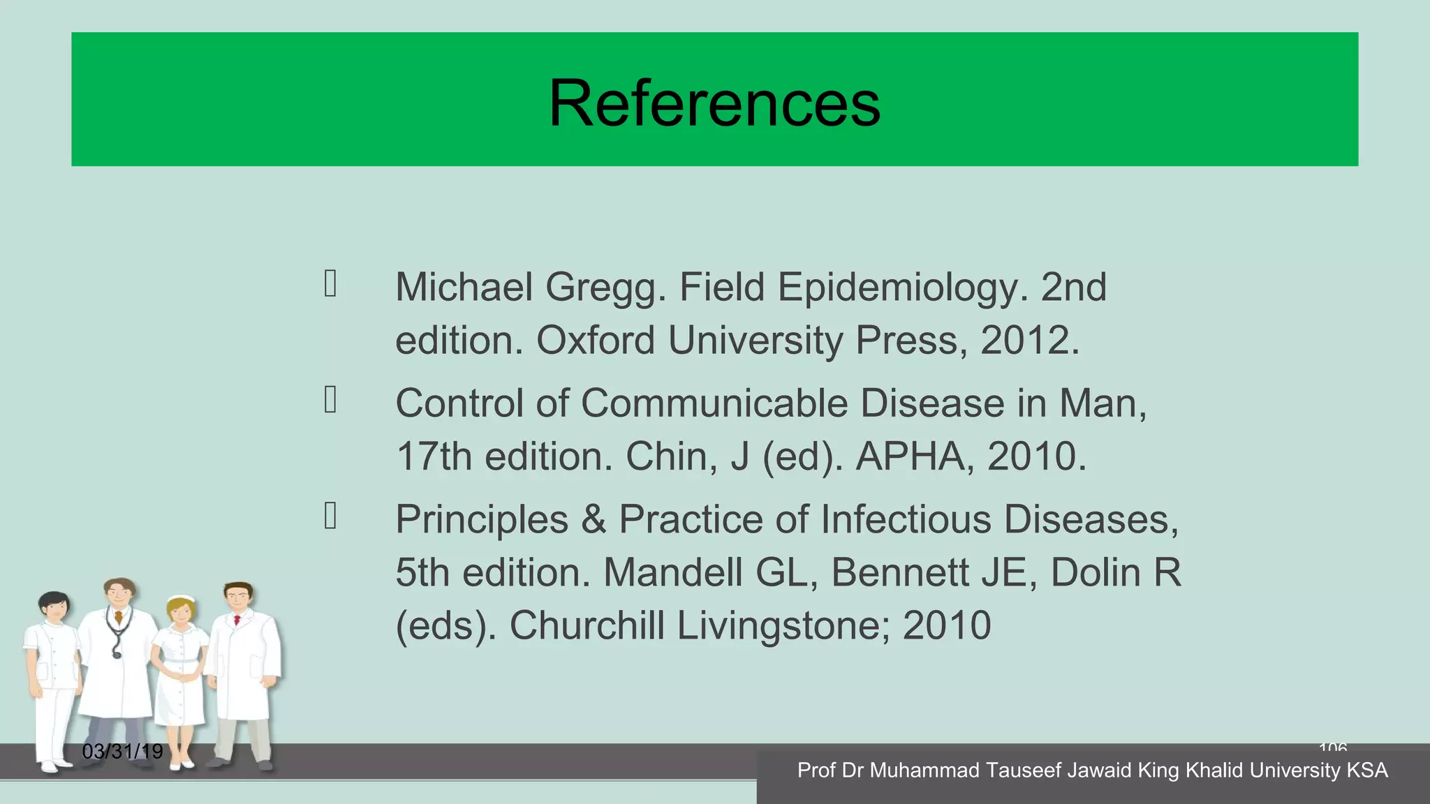 References
 Michael Gregg. Field Epidemiology. 2nd
edition. Oxford University Press, 2012.
 Control of Communicable Disease in Man,
17th edition. Chin, J (ed). APHA, 2010.
 Principles & Practice of Infectious Diseases,
5th edition. Mandell GL, Bennett JE, Dolin R
(eds). Churchill Livingstone; 2010
03/31/19 106
Prof Dr Muhammad Tauseef Jawaid King Khalid University KSA
 