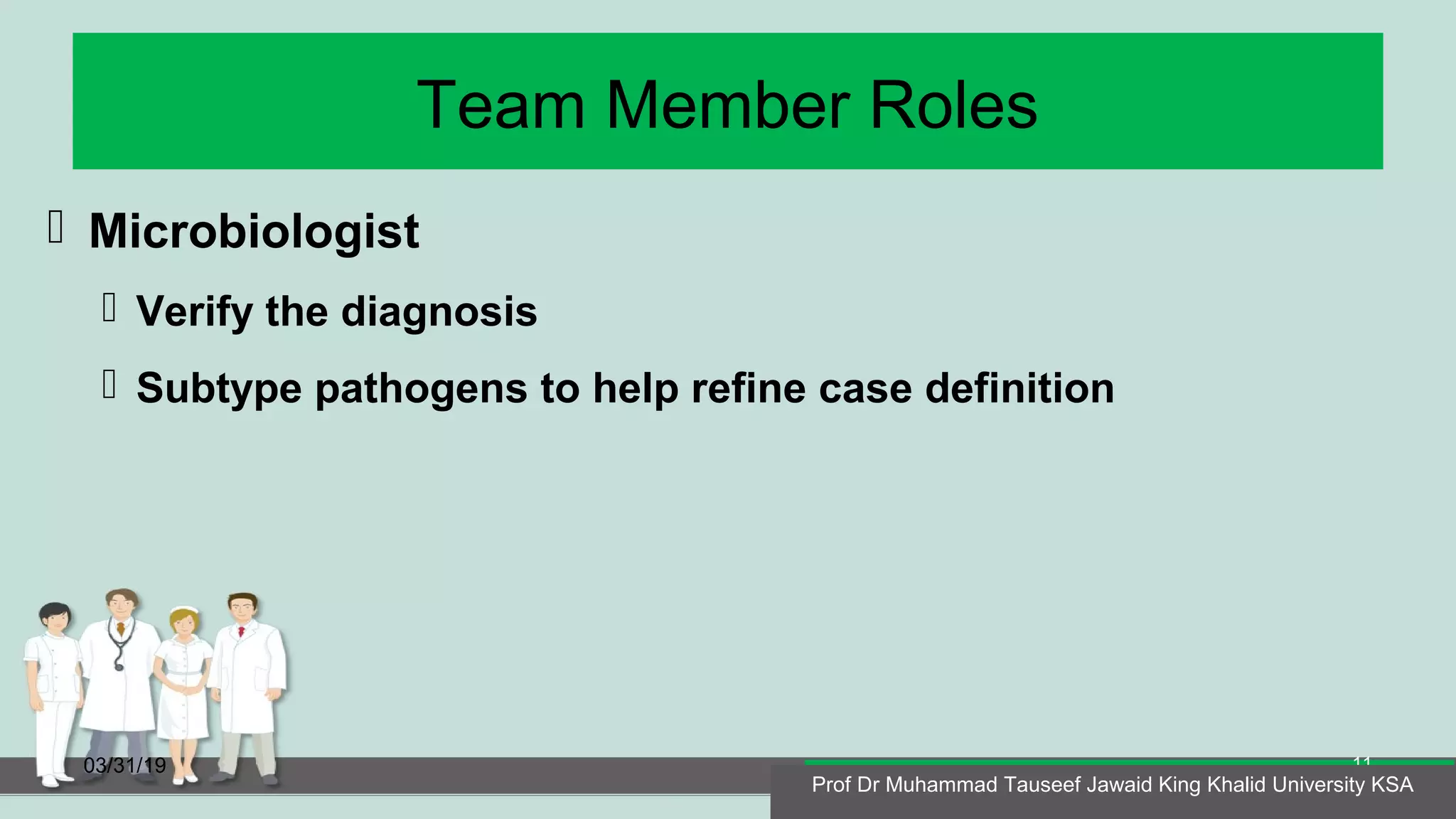 Team Member Roles
 Microbiologist
 Verify the diagnosis
 Subtype pathogens to help refine case definition
03/31/19
Prof Dr Muhammad Tauseef Jawaid King Khalid University KSA
11
Prof Dr Muhammad Tauseef Jawaid King Khalid University KSA
 