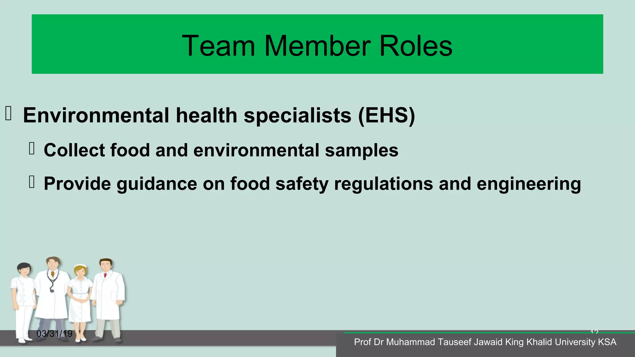 Team Member Roles
 Environmental health specialists (EHS)
 Collect food and environmental samples
 Provide guidance on food safety regulations and engineering
03/31/19
Prof Dr Muhammad Tauseef Jawaid King Khalid University KSA
12
Prof Dr Muhammad Tauseef Jawaid King Khalid University KSA
 
