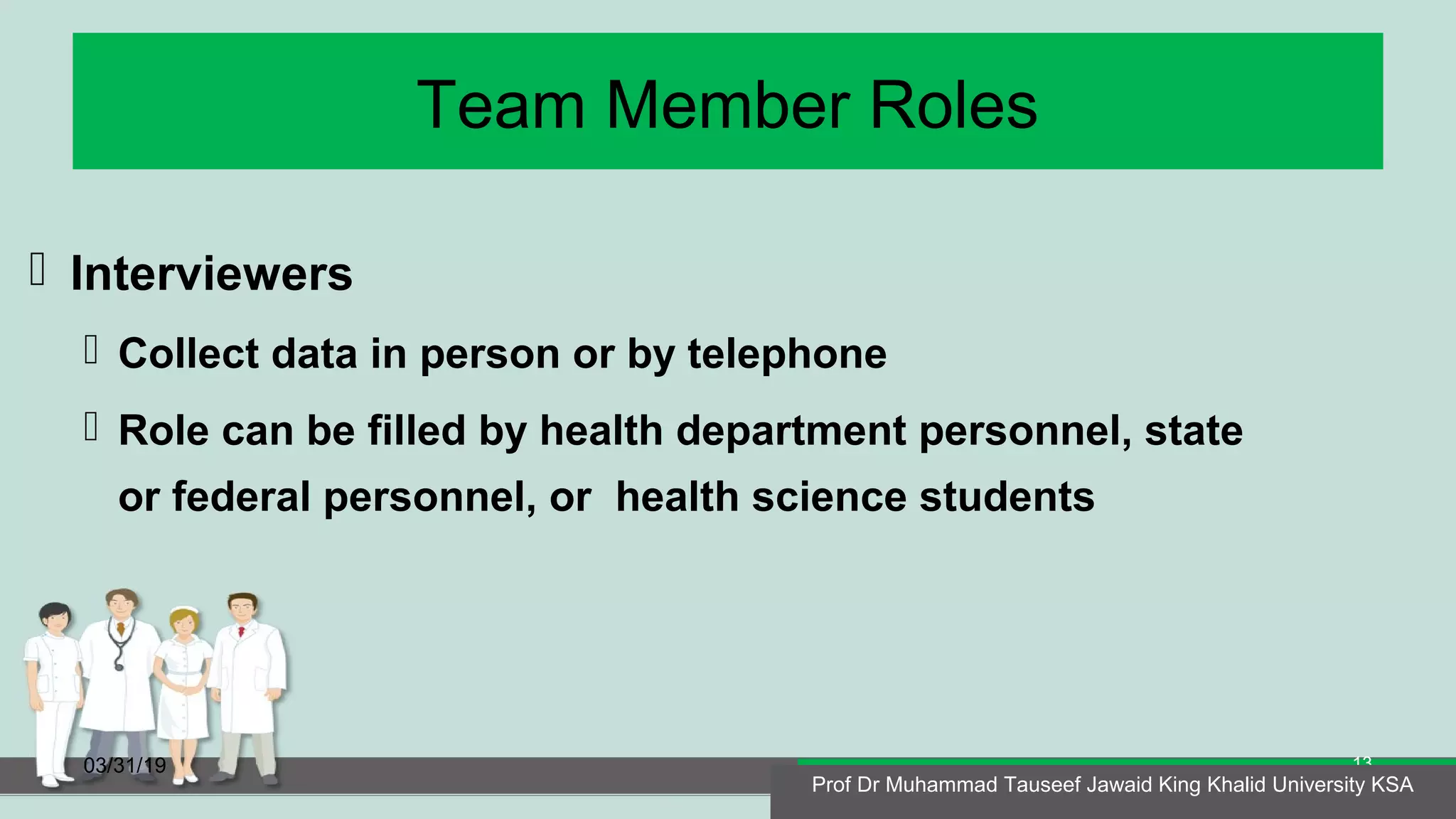 Team Member Roles
 Interviewers
 Collect data in person or by telephone
 Role can be filled by health department personnel, state
or federal personnel, or health science students
03/31/19
Prof Dr Muhammad Tauseef Jawaid King Khalid University KSA
13
Prof Dr Muhammad Tauseef Jawaid King Khalid University KSA
 