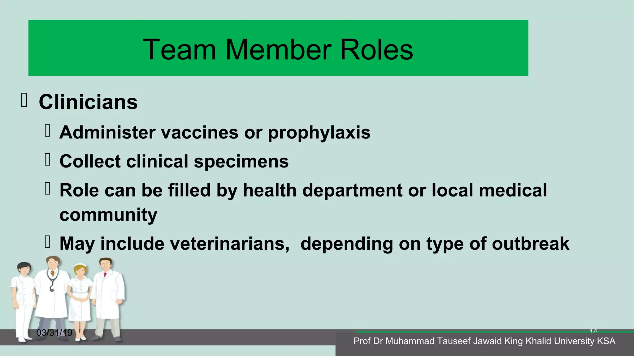 Team Member Roles
 Clinicians
 Administer vaccines or prophylaxis
 Collect clinical specimens
 Role can be filled by health department or local medical
community
 May include veterinarians, depending on type of outbreak
03/31/19
Prof Dr Muhammad Tauseef Jawaid King Khalid University KSA
14
Prof Dr Muhammad Tauseef Jawaid King Khalid University KSA
 