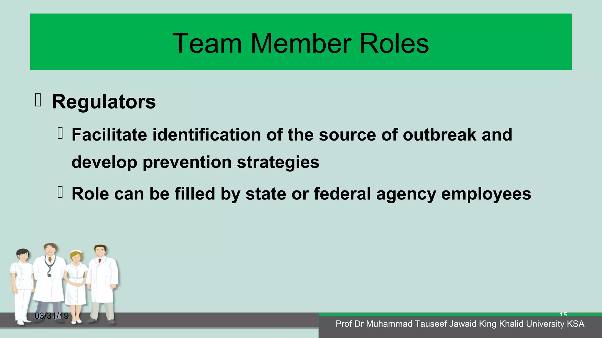Team Member Roles
 Regulators
 Facilitate identification of the source of outbreak and
develop prevention strategies
 Role can be filled by state or federal agency employees
03/31/19
Prof Dr Muhammad Tauseef Jawaid King Khalid University KSA
15
Prof Dr Muhammad Tauseef Jawaid King Khalid University KSA
 