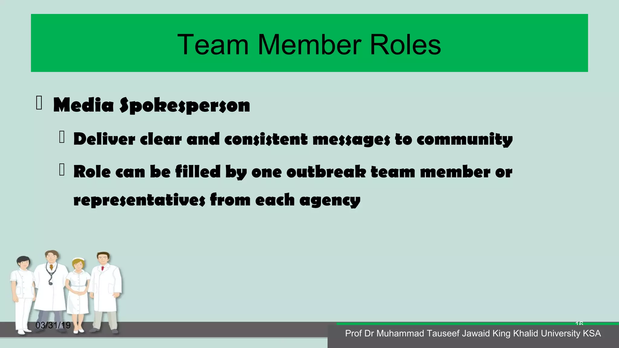 Team Member Roles
 Media Spokesperson
 Deliver clear and consistent messages to community
 Role can be filled by one outbreak team member or
representatives from each agency
03/31/19
Prof Dr Muhammad Tauseef Jawaid King Khalid University KSA
16
Prof Dr Muhammad Tauseef Jawaid King Khalid University KSA
 