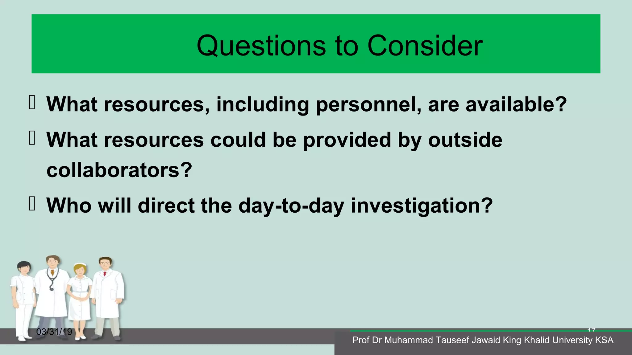 Questions to Consider
 What resources, including personnel, are available?
 What resources could be provided by outside
collaborators?
 Who will direct the day-to-day investigation?
03/31/19
Prof Dr Muhammad Tauseef Jawaid King Khalid University KSA
17
Prof Dr Muhammad Tauseef Jawaid King Khalid University KSA
 