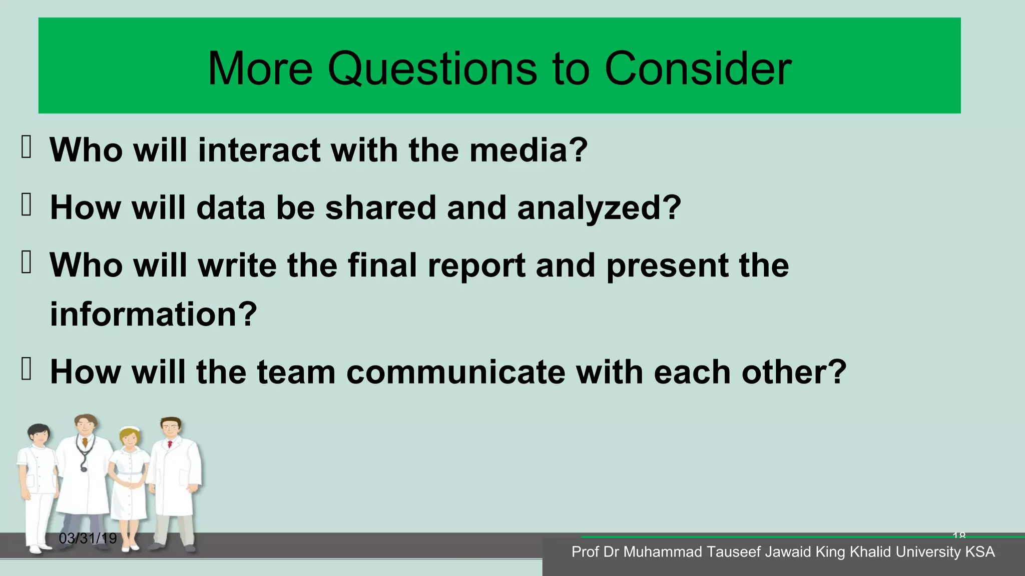 More Questions to Consider
 Who will interact with the media?
 How will data be shared and analyzed?
 Who will write the final report and present the
information?
 How will the team communicate with each other?
03/31/19
Prof Dr Muhammad Tauseef Jawaid King Khalid University KSA
18
Prof Dr Muhammad Tauseef Jawaid King Khalid University KSA
 