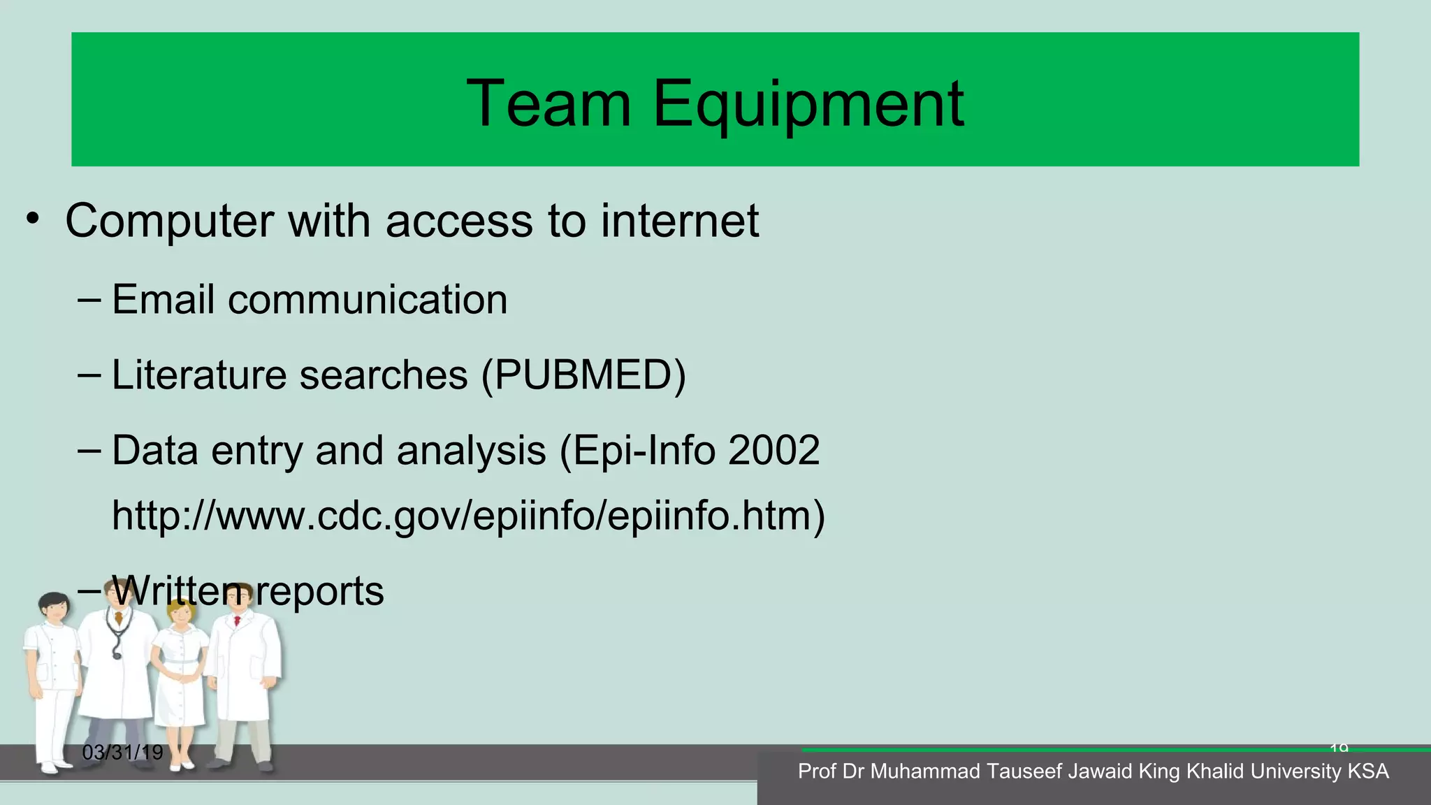 Team Equipment
• Computer with access to internet
– Email communication
– Literature searches (PUBMED)
– Data entry and analysis (Epi-Info 2002
http://www.cdc.gov/epiinfo/epiinfo.htm)
– Written reports
03/31/19
Prof Dr Muhammad Tauseef Jawaid King Khalid University KSA
19
Prof Dr Muhammad Tauseef Jawaid King Khalid University KSA
 