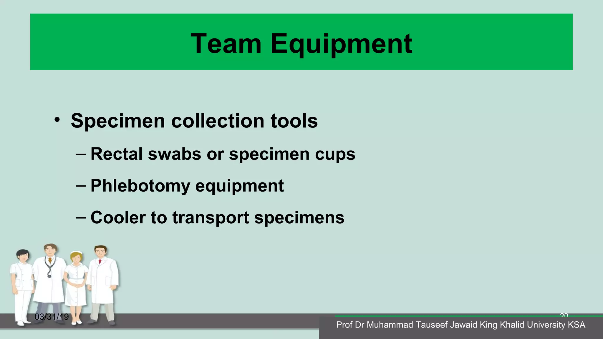 Team Equipment
• Specimen collection tools
– Rectal swabs or specimen cups
– Phlebotomy equipment
– Cooler to transport specimens
03/31/19
Prof Dr Muhammad Tauseef Jawaid King Khalid University KSA
20
Prof Dr Muhammad Tauseef Jawaid King Khalid University KSA
 