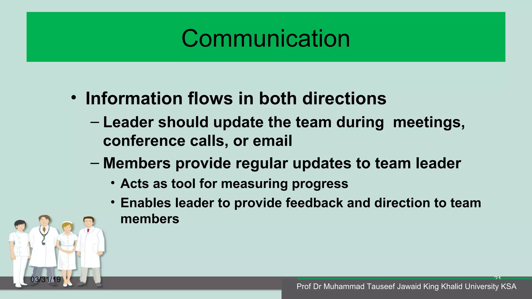 Communication
• Information flows in both directions
– Leader should update the team during meetings,
conference calls, or email
– Members provide regular updates to team leader
• Acts as tool for measuring progress
• Enables leader to provide feedback and direction to team
members
03/31/19
Prof Dr Muhammad Tauseef Jawaid King Khalid University KSA
21
Prof Dr Muhammad Tauseef Jawaid King Khalid University KSA
 