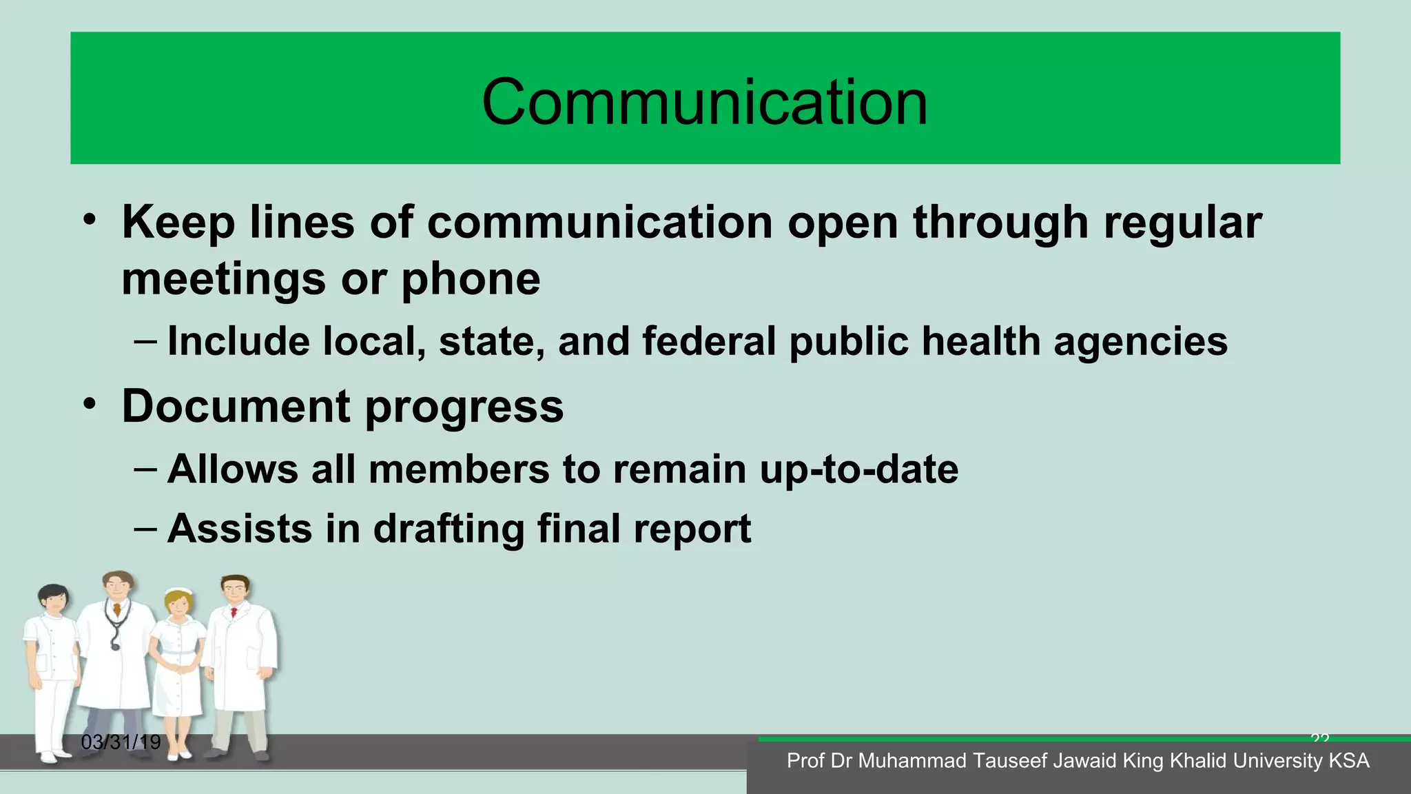 Communication
• Keep lines of communication open through regular
meetings or phone
– Include local, state, and federal public health agencies
• Document progress
– Allows all members to remain up-to-date
– Assists in drafting final report
03/31/19
Prof Dr Muhammad Tauseef Jawaid King Khalid University KSA
22
Prof Dr Muhammad Tauseef Jawaid King Khalid University KSA
 