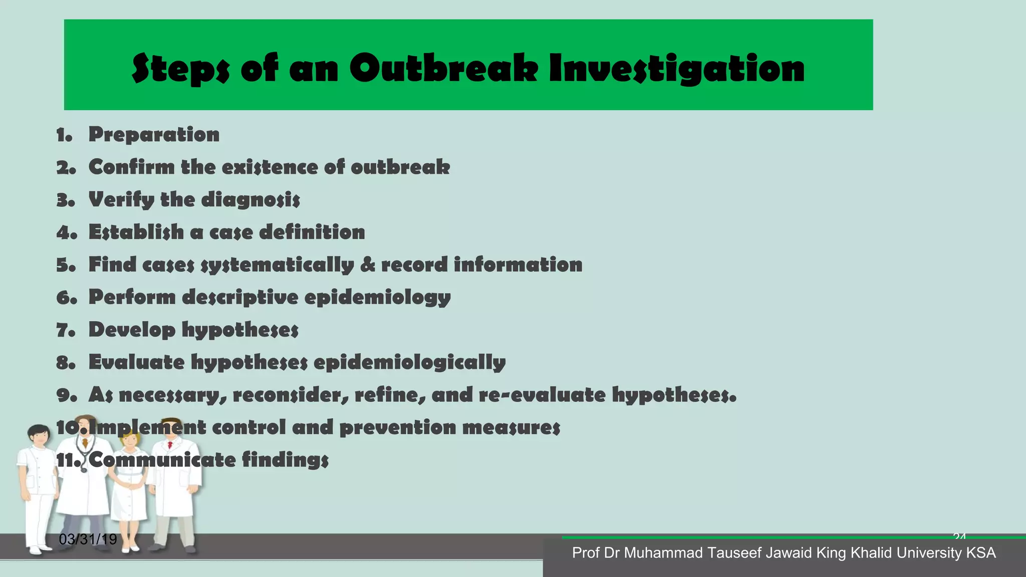 Steps of an Outbreak Investigation
1. Preparation
2. Confirm the existence of outbreak
3. Verify the diagnosis
4. Establish a case definition
5. Find cases systematically & record information
6. Perform descriptive epidemiology
7. Develop hypotheses
8. Evaluate hypotheses epidemiologically
9. As necessary, reconsider, refine, and re-evaluate hypotheses.
10.Implement control and prevention measures
11. Communicate findings
03/31/19
Prof Dr Muhammad Tauseef Jawaid King Khalid University KSA
24
Prof Dr Muhammad Tauseef Jawaid King Khalid University KSA
 