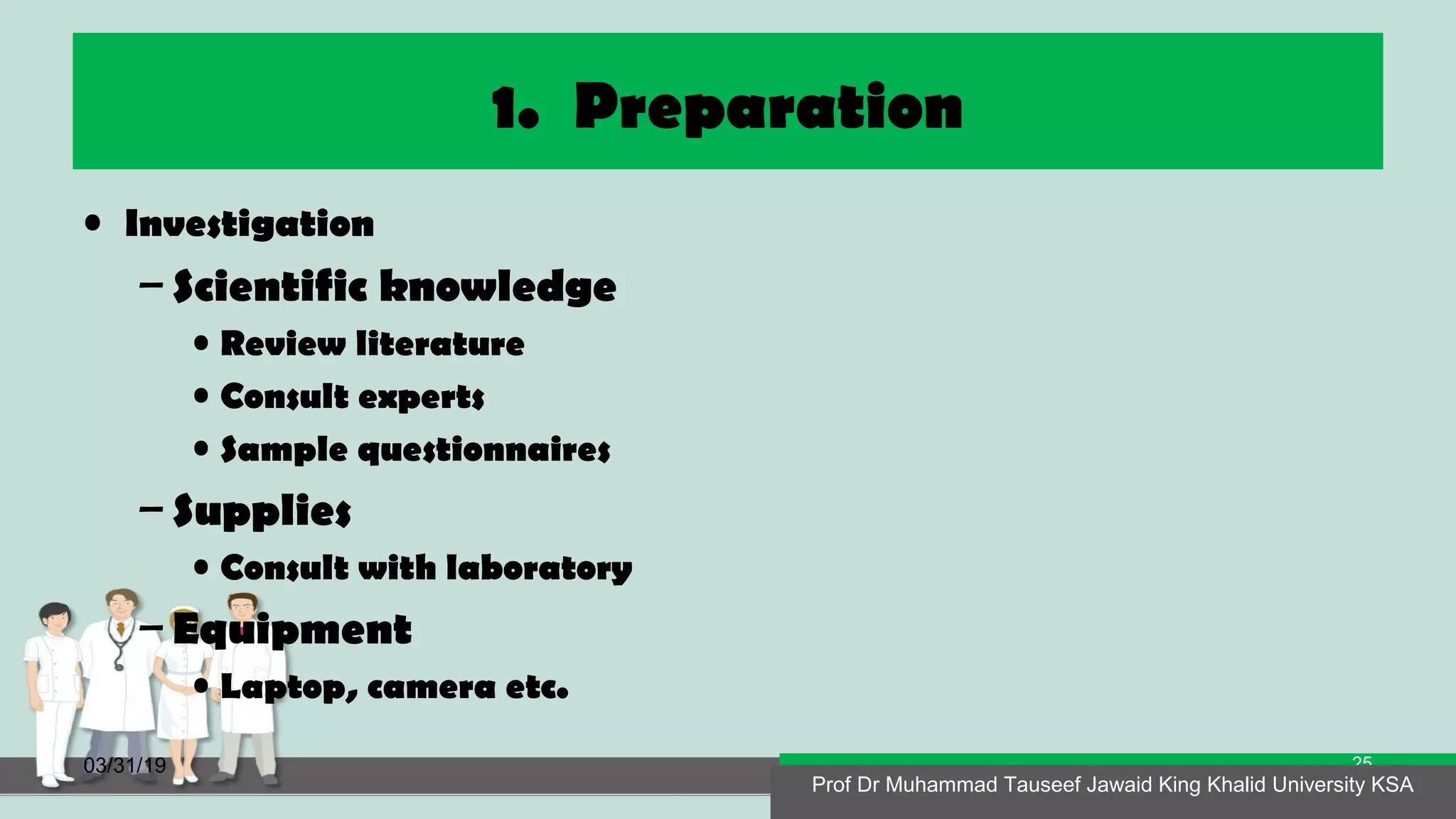 1. Preparation
• Investigation
– Scientific knowledge
• Review literature
• Consult experts
• Sample questionnaires
– Supplies
• Consult with laboratory
– Equipment
• Laptop, camera etc.
03/31/19 Prof Dr Muhammad Tauseef Jawaid King Khalid University KSA
25
Prof Dr Muhammad Tauseef Jawaid King Khalid University KSA
 