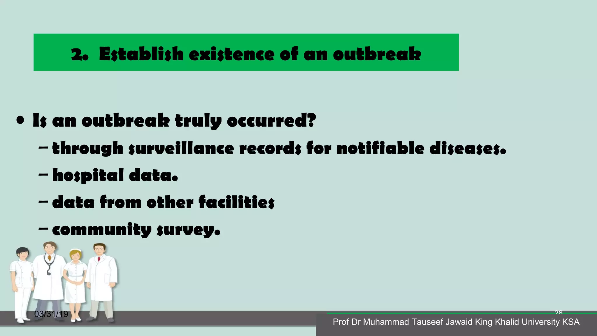2. Establish existence of an outbreak
• Is an outbreak truly occurred?
– through surveillance records for notifiable diseases.
– hospital data.
– data from other facilities
– community survey.
03/31/19
Prof Dr Muhammad Tauseef Jawaid King Khalid University KSA
26
Prof Dr Muhammad Tauseef Jawaid King Khalid University KSA
 