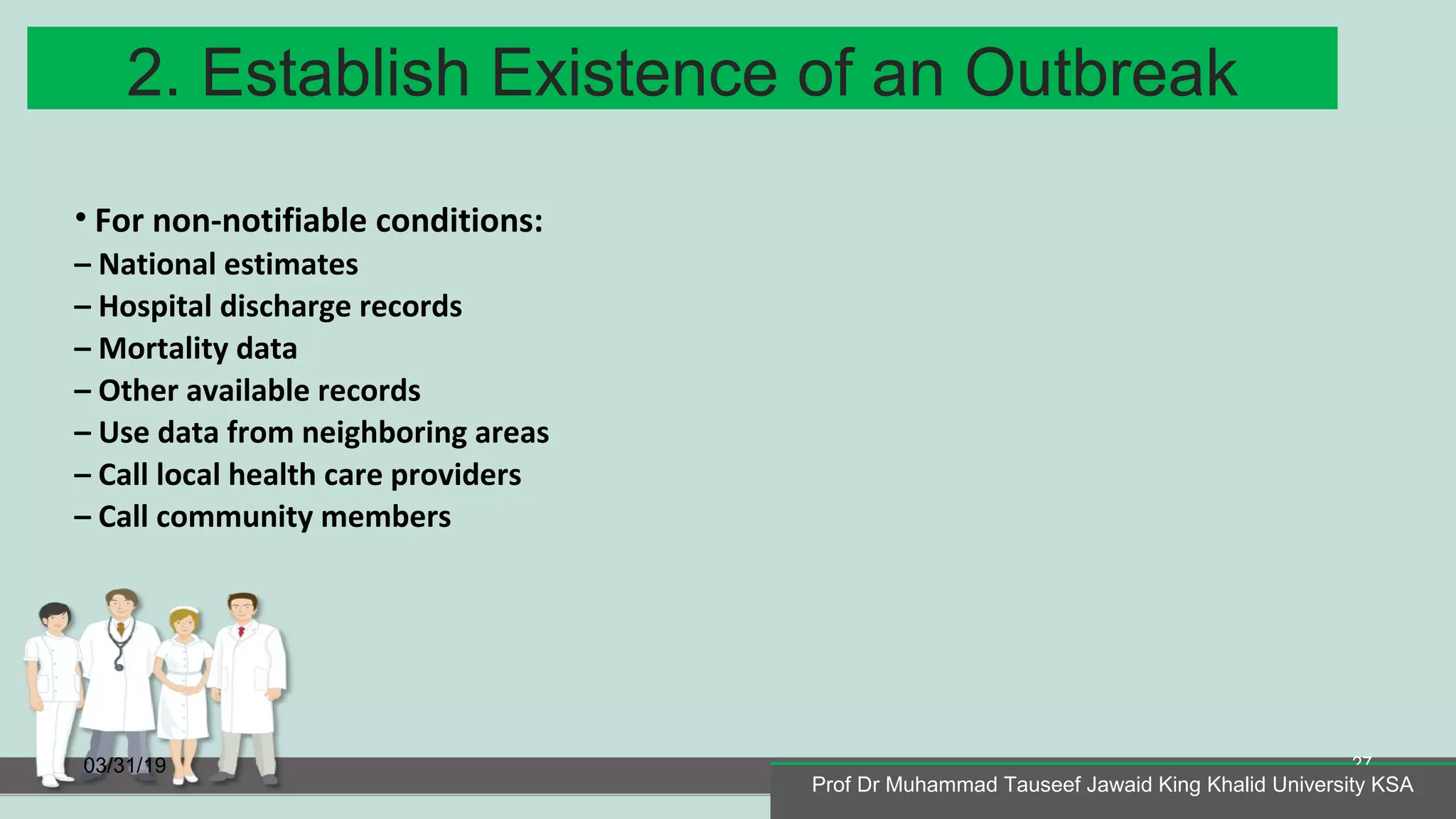 2. Establish Existence of an Outbreak
03/31/19
Prof Dr Muhammad Tauseef Jawaid King Khalid University KSA
27
• For non-notifiable conditions:
– National estimates
– Hospital discharge records
– Mortality data
– Other available records
– Use data from neighboring areas
– Call local health care providers
– Call community members
Prof Dr Muhammad Tauseef Jawaid King Khalid University KSA
 