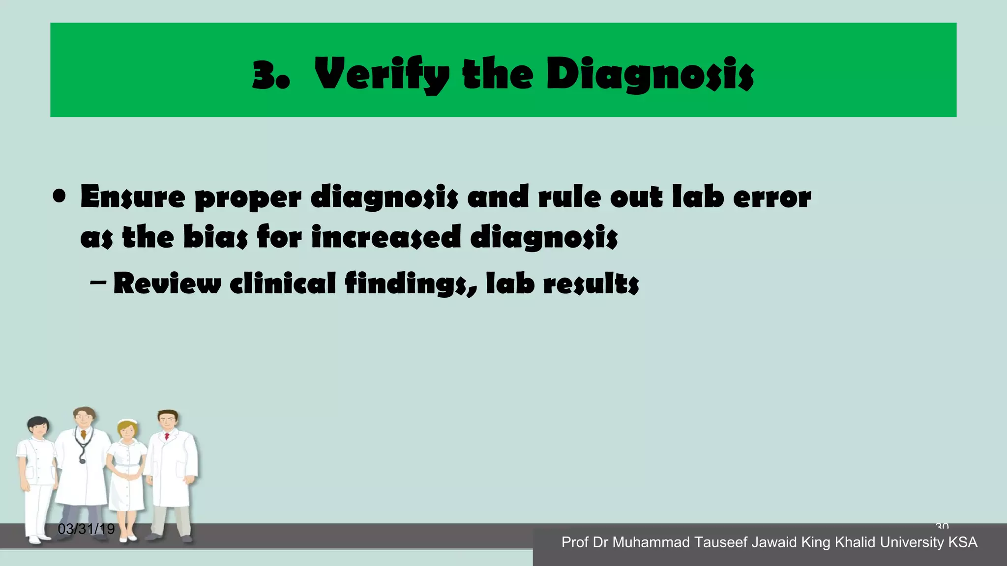 3. Verify the Diagnosis
• Ensure proper diagnosis and rule out lab error
as the bias for increased diagnosis
– Review clinical findings, lab results
03/31/19
Prof Dr Muhammad Tauseef Jawaid King Khalid University KSA
30
Prof Dr Muhammad Tauseef Jawaid King Khalid University KSA
 