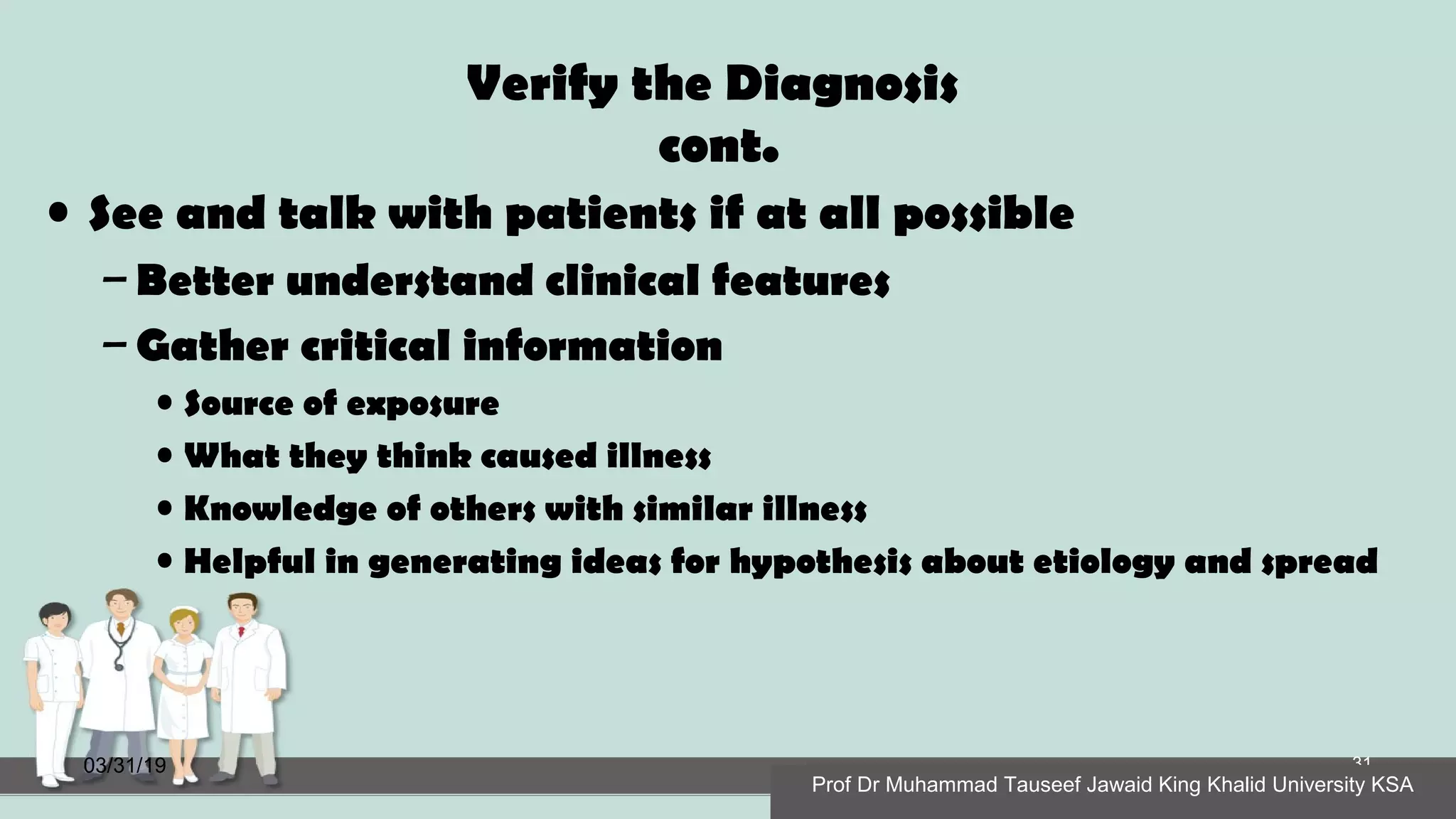 Verify the Diagnosis
cont.
• See and talk with patients if at all possible
– Better understand clinical features
– Gather critical information
• Source of exposure
• What they think caused illness
• Knowledge of others with similar illness
• Helpful in generating ideas for hypothesis about etiology and spread
03/31/19
Prof Dr Muhammad Tauseef Jawaid King Khalid University KSA
31
Prof Dr Muhammad Tauseef Jawaid King Khalid University KSA
 