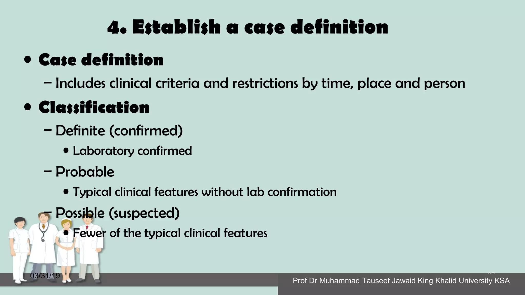 4. Establish a case definition
• Case definition
– Includes clinical criteria and restrictions by time, place and person
• Classification
– Definite (confirmed)
• Laboratory confirmed
– Probable
• Typical clinical features without lab confirmation
– Possible (suspected)
• Fewer of the typical clinical features
03/31/19
Prof Dr Muhammad Tauseef Jawaid King Khalid University KSA
32
Prof Dr Muhammad Tauseef Jawaid King Khalid University KSAProf Dr Muhammad Tauseef Jawaid King Khalid University KSA
 