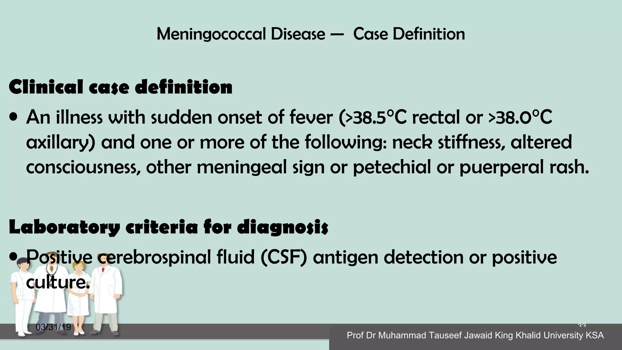 Meningococcal Disease — Case Definition
Clinical case definition
• An illness with sudden onset of fever (>38.5°C rectal or >38.0°C
axillary) and one or more of the following: neck stiffness, altered
consciousness, other meningeal sign or petechial or puerperal rash.
Laboratory criteria for diagnosis
• Positive cerebrospinal fluid (CSF) antigen detection or positive
culture.
03/31/19
Prof Dr Muhammad Tauseef Jawaid King Khalid University KSA
33
Prof Dr Muhammad Tauseef Jawaid King Khalid University KSA
 